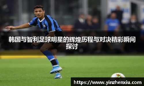 韩国与智利足球明星的辉煌历程与对决精彩瞬间探讨